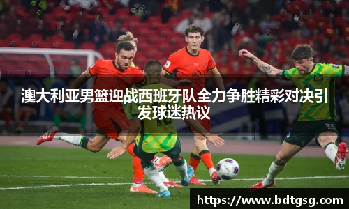 澳大利亚男篮迎战西班牙队全力争胜精彩对决引发球迷热议